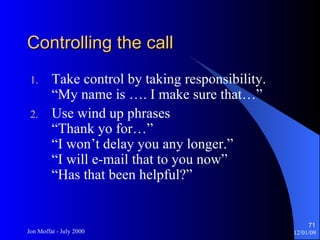 Controlling the call Take control by taking responsibility. “My name is …. I make sure that…” Use wind up phrases “Thank yo for…” “I won’t delay you any longer.” “I will e-mail that to you now” “Has that been helpful?” 