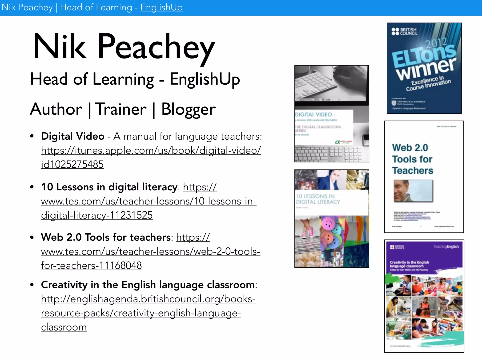 Nik Peachey
Head of Learning - EnglishUp
Nik Peachey | Head of Learning - EnglishUp
Author | Trainer | Blogger
• Digital Video - A manual for language teachers:
https://itunes.apple.com/us/book/digital-video/
id1025275485
• 10 Lessons in digital literacy: https://
www.tes.com/us/teacher-lessons/10-lessons-in-
digital-literacy-11231525
• Web 2.0 Tools for teachers: https://
www.tes.com/us/teacher-lessons/web-2-0-tools-
for-teachers-11168048
• Creativity in the English language classroom:
http://englishagenda.britishcouncil.org/books-
resource-packs/creativity-english-language-
classroom
 
