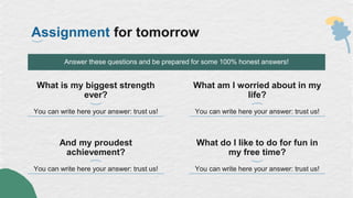 Assignment for tomorrow
What is my biggest strength
ever?
You can write here your answer: trust us!
Answer these questions and be prepared for some 100% honest answers!
And my proudest
achievement?
You can write here your answer: trust us!
What am I worried about in my
life?
You can write here your answer: trust us!
What do I like to do for fun in
my free time?
You can write here your answer: trust us!
 
