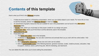 Contents of this template
Here’s what you’ll find in this Slidesgo template:
1. A slide structure based on a Workshop presentation, which you can easily adapt to your needs. For more info on how
to edit the template, please visit Slidesgo School or read our FAQs.
2. An assortment of graphic resources that are suitable for use in the presentation can be found in the alternative
resources slide.
3. A thanks slide, which you must keep so that proper credits for our design are given.
4. A resources slide, where you’ll find links to all the elements used in the template.
5. Instructions for use
6. Final slides with:
7. The fonts and colors used in the template.
8. A selection of illustrations. You can also customize and animate them as you wish with the online editor. Visit
Storyset to find more.
9. More infographic resources, whose size and color can be edited.
10.Sets of customizable icons of the following themes: general, business, avatar, creative process, education, help
& support, medical, nature, performing arts, SEO & marketing, and teamwork.
You can delete this slide when you’re done editing the presentation.
 