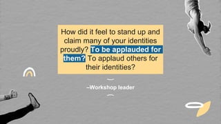 –Workshop leader
How did it feel to stand up and
claim many of your identities
proudly? To be applauded for
them? To applaud others for
their identities?
 