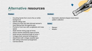 Alternative resources
Photos:
● Counting hands from one to five on white
background
● Hands pulling rope
● Close-up of fair and dark skinned women's
hand flexing their fist against grey
● Portrait of cool man with sunglasses and copy
space
● Adult woman doing yoga at home
● Active woman practicing yoga at home
● Adult woman practicing yoga at home 1
● Vintage photo cameras arrangement
● Assortment with vintage cassette tape
● Old writing instrument arrangement
● Canvas texture
Vectors:
● Geometric abstract shapes hand drawn
pattern collection
Icons:
● Racism
● Muslim
 