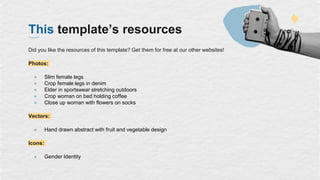This template’s resources
Did you like the resources of this template? Get them for free at our other websites!
Photos:
● Slim female legs
● Crop female legs in denim
● Elder in sportswear stretching outdoors
● Crop woman on bed holding coffee
● Close up woman with flowers on socks
Vectors:
● Hand drawn abstract with fruit and vegetable design
Icons:
● Gender Identity
 