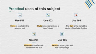 Practical uses of this subject
Use #01
Ceres is located in the
asteroid belt
Use #02
Pluto is now considered a
dwarf planet
Use #04
Neptune is the farthest
planet from the Sun
Use #05
Saturn is a gas giant and
has several rings
Use #03
The Sun is the star at the
center of the Solar System
 