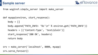 from wsgiref.simple_server import make_server
def myapp(environ, start_response):
body = []
body.append("PATH_INFO: '%s'n" % environ.get('PATH_INFO'))
headers = [('Content-Type', 'text/plain')]
start_response('200 OK', headers)
return body
srv = make_server('localhost', 8000, myapp)
srv.serve_forever()
Sample server
 