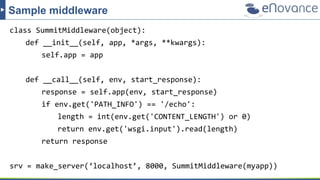 class SummitMiddleware(object):
def __init__(self, app, *args, **kwargs):
self.app = app
def __call__(self, env, start_response):
response = self.app(env, start_response)
if env.get('PATH_INFO') == '/echo':
length = int(env.get('CONTENT_LENGTH') or 0)
return env.get('wsgi.input').read(length)
return response
srv = make_server(‘localhost’, 8000, SummitMiddleware(myapp))
Sample middleware
 