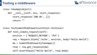 class FakeApp(object):
def __call__(self, env, start_response):
start_response('200 OK', [])
return ""
class TestSummitMiddleware(unittest.TestCase):
def test_simple_request(self):
environ = {'REQUEST_METHOD': 'PUT'}
req = Request.blank('/echo', environ, body="Hello World")
mw = SummitMiddleware(FakeApp())
resp = req.get_response(mw)
self.assertEqual("Hello World", resp.body)
Testing a middleware
 