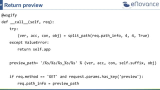 @wsgify
def __call__(self, req):
try:
(ver, acc, con, obj) = split_path(req.path_info, 4, 4, True)
except ValueError:
return self.app
preview_path= '/%s/%s/%s_%s/%s' % (ver, acc, con, self.suffix, obj)
if req.method == 'GET' and request.params.has_key('preview'):
req.path_info = preview_path
Return preview
 