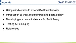 Agenda
● Using middlewares to extend Swift functionality
● Introduction to wsgi, middlewares and paste.deploy
● Developing our own middleware for Swift Proxy
● Testing & Packaging
● References
 