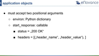application objects
● must accept two positional arguments
○ environ: Python dictionary
○ start_response: callable
■ status = „200 OK“
■ headers = [(„header_name“, „header_value“), ]
 