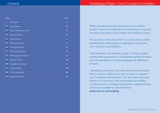 Contents                                                Developing a Project – From Concept to Completion



    Section                                              Page


              Introduction                                1

      1       Geting Started                              2     When embarking on the development of a facility
      2       Project Development Team                    2
                                                                project, careful consideration and planning is required
                                                                to ensure the final product meets the original concept.
      3       Successful Clients                          3

      4       Getting Support                             4
                                                                The purpose of this document is to set a clear project
      5       Local Communities                           4     development methodology in taking any new facility
      6       Consultant Services                         5     from concept to completion.

      7       Technical Compliance                        9
                                                                This document will assist any type of facility project
      8       RIBA Design Work Stages                     9
                                                                meeting the requirements of potential partners/funders
      9       Planning Consent                            10    and the aspirations of people engaged as deliverers
     10 Competitive Tendering                             11    of sport.
     11 Tender Analysis                                   12
                                                                “Developing a Project” provides advice and guidance
     12 FFU Contact Details                               13
                                                                with a series of useful links and contacts to support
     13 Design Work Stages                                14
                                                                you throughout the process. The document has been
                                                                written in conjunction with the England and Wales
                                                                Cricket Board’s Funding Programmes Guidance Notes
                                                                which are available to download from
                                                                www.ecb.co.uk/funding




2   Sources of Grant Aid and Funding for Cricket Clubs                                            Developing a Project – From Concept to Completion   1
 