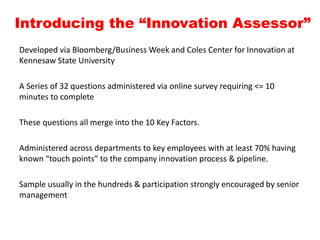 Introducing the “Innovation Assessor”
Developed via Bloomberg/Business Week and Coles Center for Innovation at
Kennesaw State University
A Series of 32 questions administered via online survey requiring <= 10
minutes to complete
These questions all merge into the 10 Key Factors.
Administered across departments to key employees with at least 70% having
known “touch points” to the company innovation process & pipeline.
Sample usually in the hundreds & participation strongly encouraged by senior
management
 