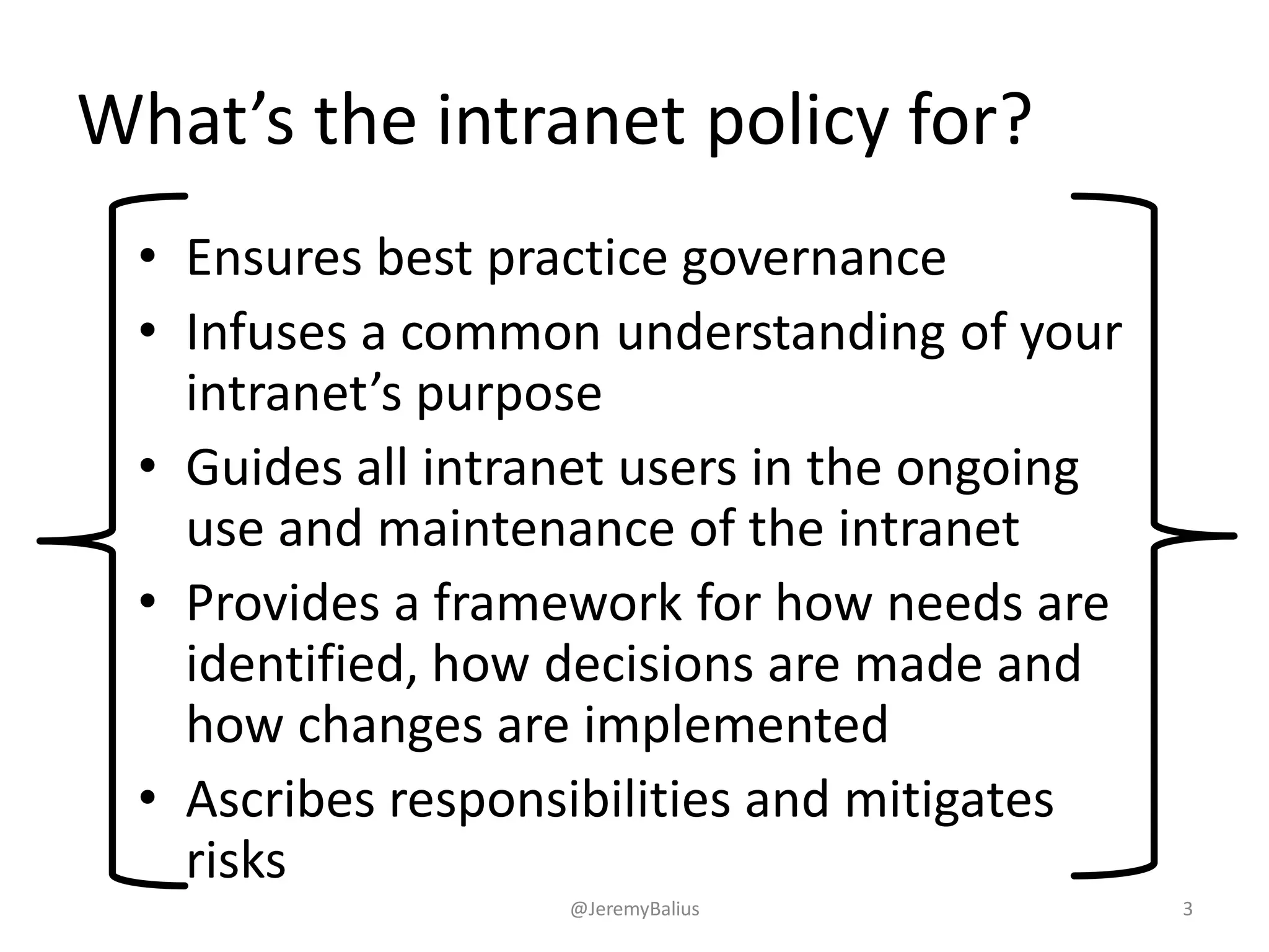 What’s the intranet policy for?
• Ensures best practice governance
• Infuses a common understanding of your
intranet’s purpose
• Guides all intranet users in the ongoing
use and maintenance of the intranet
• Provides a framework for how needs are
identified, how decisions are made and
how changes are implemented
• Ascribes responsibilities and mitigates
risks
@JeremyBalius 3
 