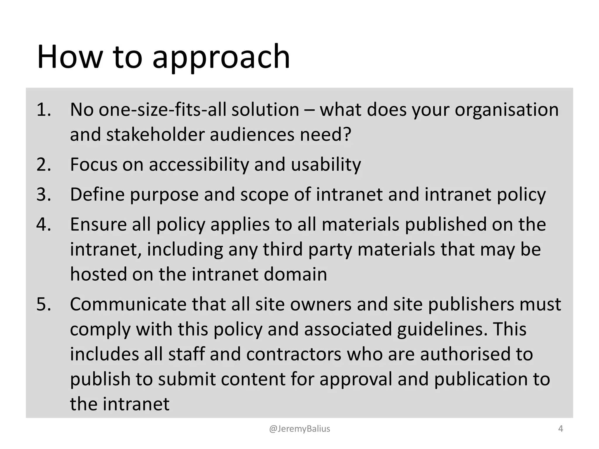 How to approach
1. No one-size-fits-all solution – what does your organisation
and stakeholder audiences need?
2. Focus on accessibility and usability
3. Define purpose and scope of intranet and intranet policy
4. Ensure all policy applies to all materials published on the
intranet, including any third party materials that may be
hosted on the intranet domain
5. Communicate that all site owners and site publishers must
comply with this policy and associated guidelines. This
includes all staff and contractors who are authorised to
publish to submit content for approval and publication to
the intranet
@JeremyBalius 4
 