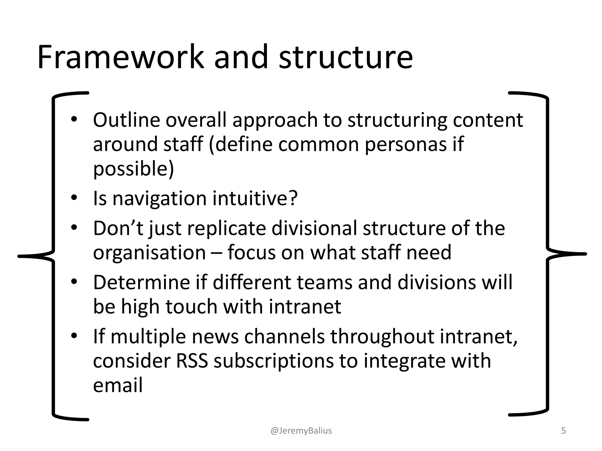 Framework and structure
• Outline overall approach to structuring content
around staff (define common personas if
possible)
• Is navigation intuitive?
• Don’t just replicate divisional structure of the
organisation – focus on what staff need
• Determine if different teams and divisions will
be high touch with intranet
• If multiple news channels throughout intranet,
consider RSS subscriptions to integrate with
email
@JeremyBalius 5
 
