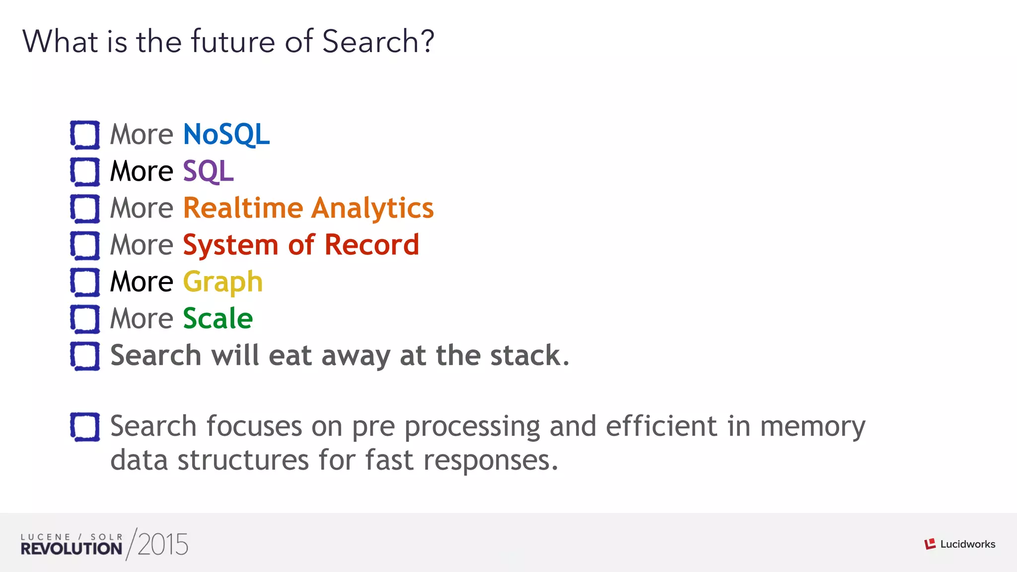 12
01
What is the future of Search?
More NoSQL
More SQL
More Realtime Analytics
More System of Record
More Graph
More Scale
Search will eat away at the stack. 
Search focuses on pre processing and efficient in memory
data structures for fast responses.
 