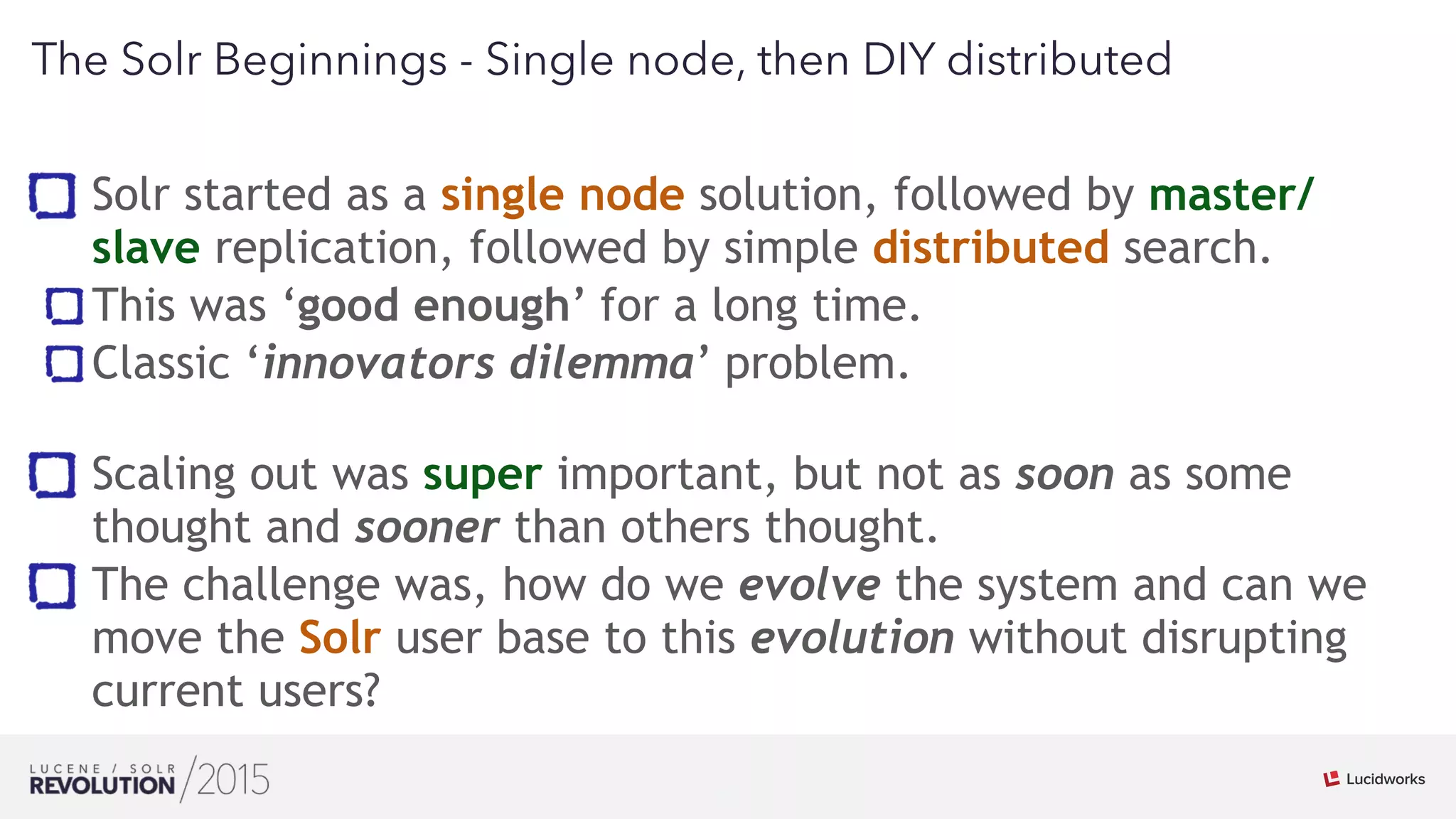 13
01
The Solr Beginnings - Single node, then DIY distributed
Solr started as a single node solution, followed by master/
slave replication, followed by simple distributed search.
This was ‘good enough’ for a long time.
Classic ‘innovators dilemma’ problem. 
Scaling out was super important, but not as soon as some
thought and sooner than others thought.
The challenge was, how do we evolve the system and can we
move the Solr user base to this evolution without disrupting
current users?
 