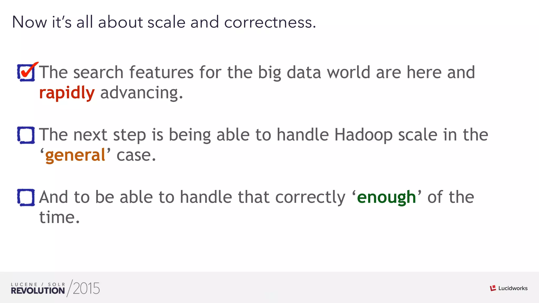 16
01
Now it’s all about scale and correctness.
The search features for the big data world are here and
rapidly advancing. 
The next step is being able to handle Hadoop scale in the
‘general’ case. 
And to be able to handle that correctly ‘enough’ of the
time.
 