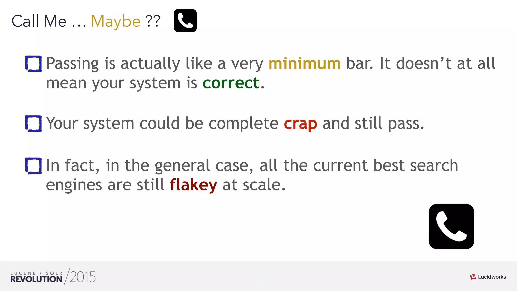 19
01
Call Me … Maybe ??
Passing is actually like a very minimum bar. It doesn’t at all
mean your system is correct. 
Your system could be complete crap and still pass.
In fact, in the general case, all the current best search
engines are still flakey at scale.
 