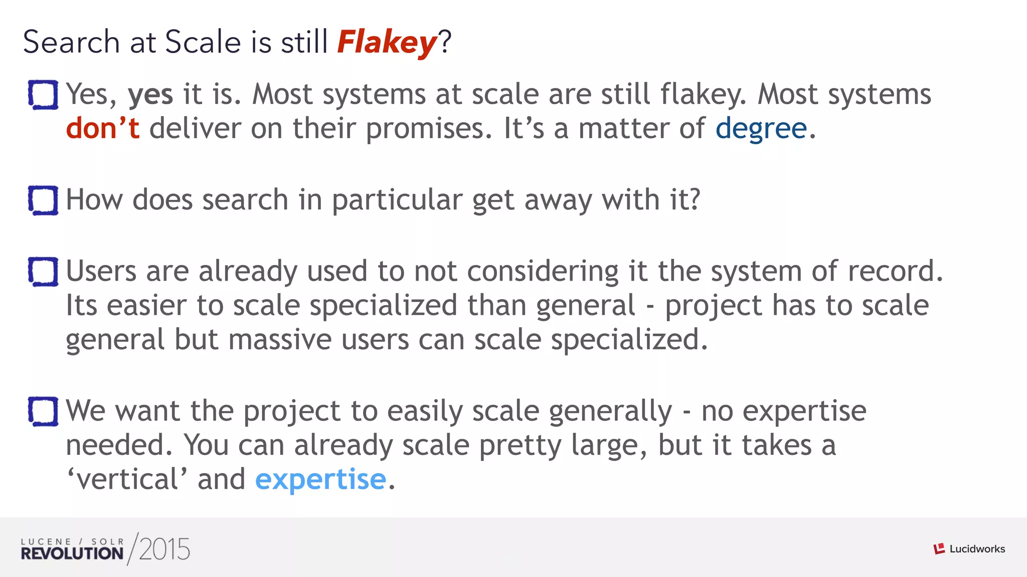 20
01
Search at Scale is still Flakey?
Yes, yes it is. Most systems at scale are still flakey. Most systems
don’t deliver on their promises. It’s a matter of degree. 
How does search in particular get away with it? 
Users are already used to not considering it the system of record.
Its easier to scale specialized than general - project has to scale
general but massive users can scale specialized. 
We want the project to easily scale generally - no expertise
needed. You can already scale pretty large, but it takes a
‘vertical’ and expertise.
 