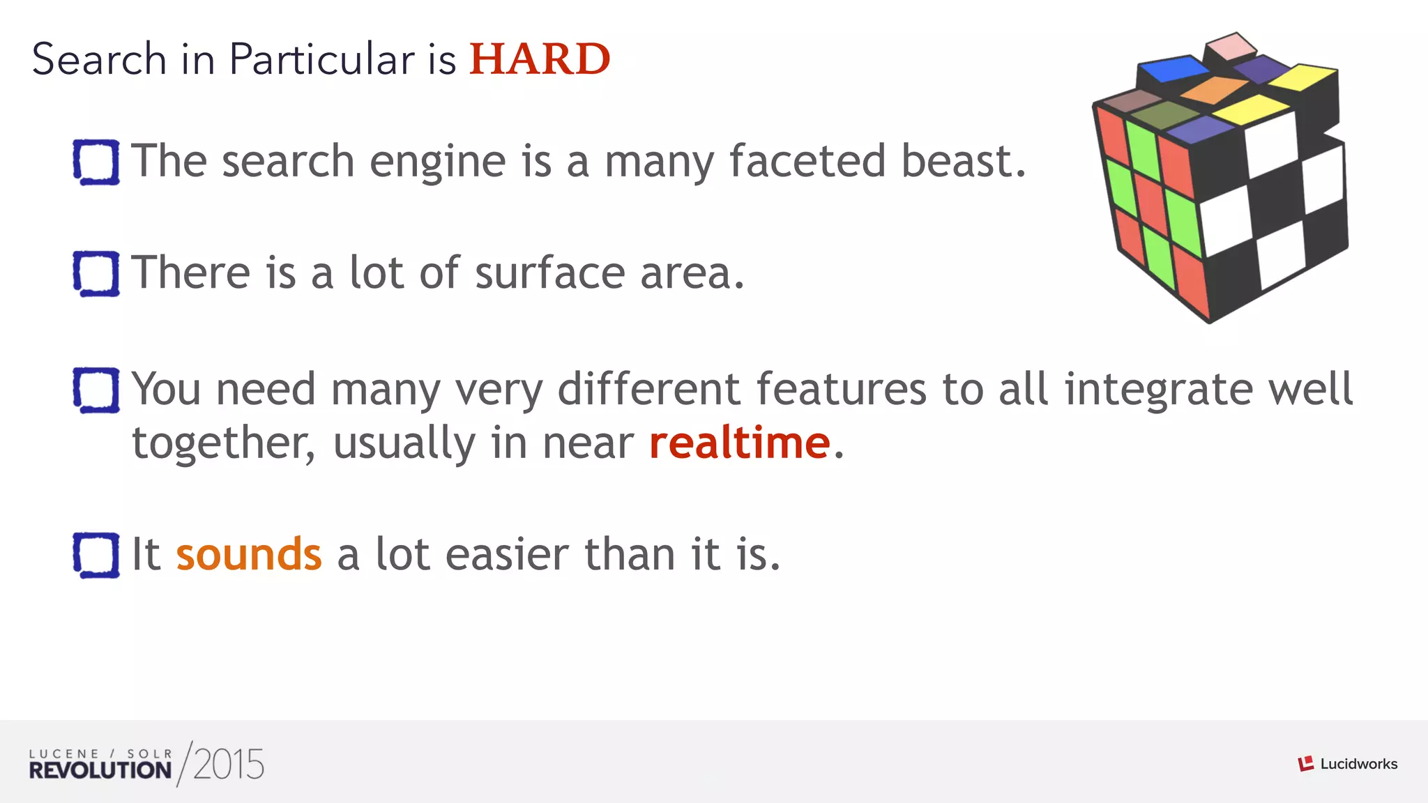 21
01
Search in Particular is HARD
The search engine is a many faceted beast. 
There is a lot of surface area.
You need many very different features to all integrate well
together, usually in near realtime. 
It sounds a lot easier than it is.
 