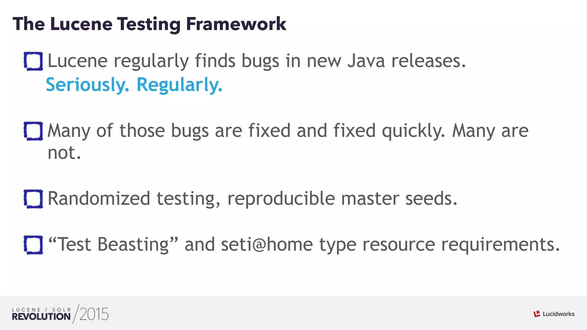 23
01
The Lucene Testing Framework
Lucene regularly finds bugs in new Java releases.
Seriously. Regularly. 
Many of those bugs are fixed and fixed quickly. Many are
not. 
Randomized testing, reproducible master seeds. 
“Test Beasting” and seti@home type resource requirements.
 