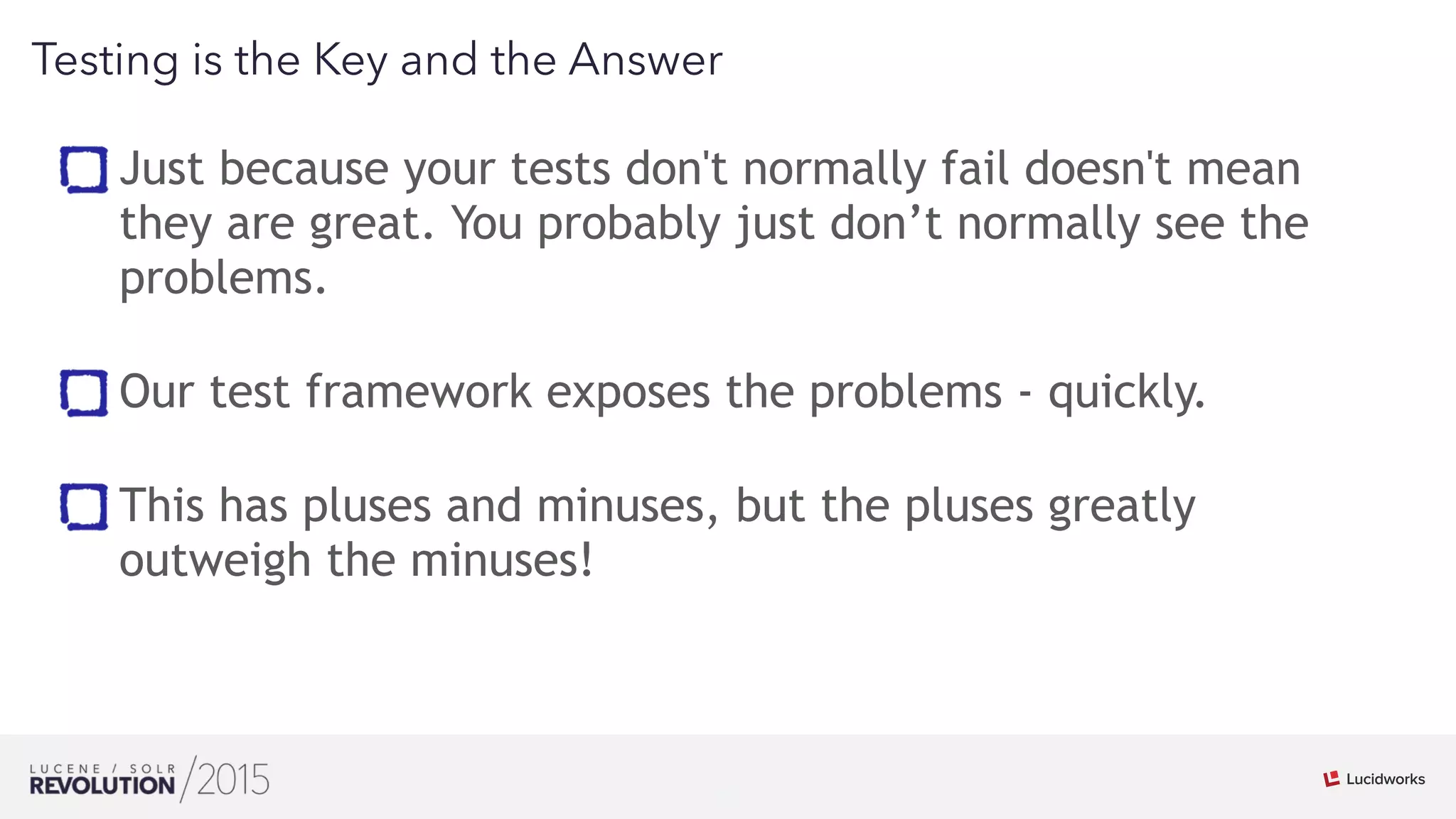 26
01
Testing is the Key and the Answer
Just because your tests don't normally fail doesn't mean
they are great. You probably just don’t normally see the
problems. 
Our test framework exposes the problems - quickly. 
This has pluses and minuses, but the pluses greatly
outweigh the minuses!
 