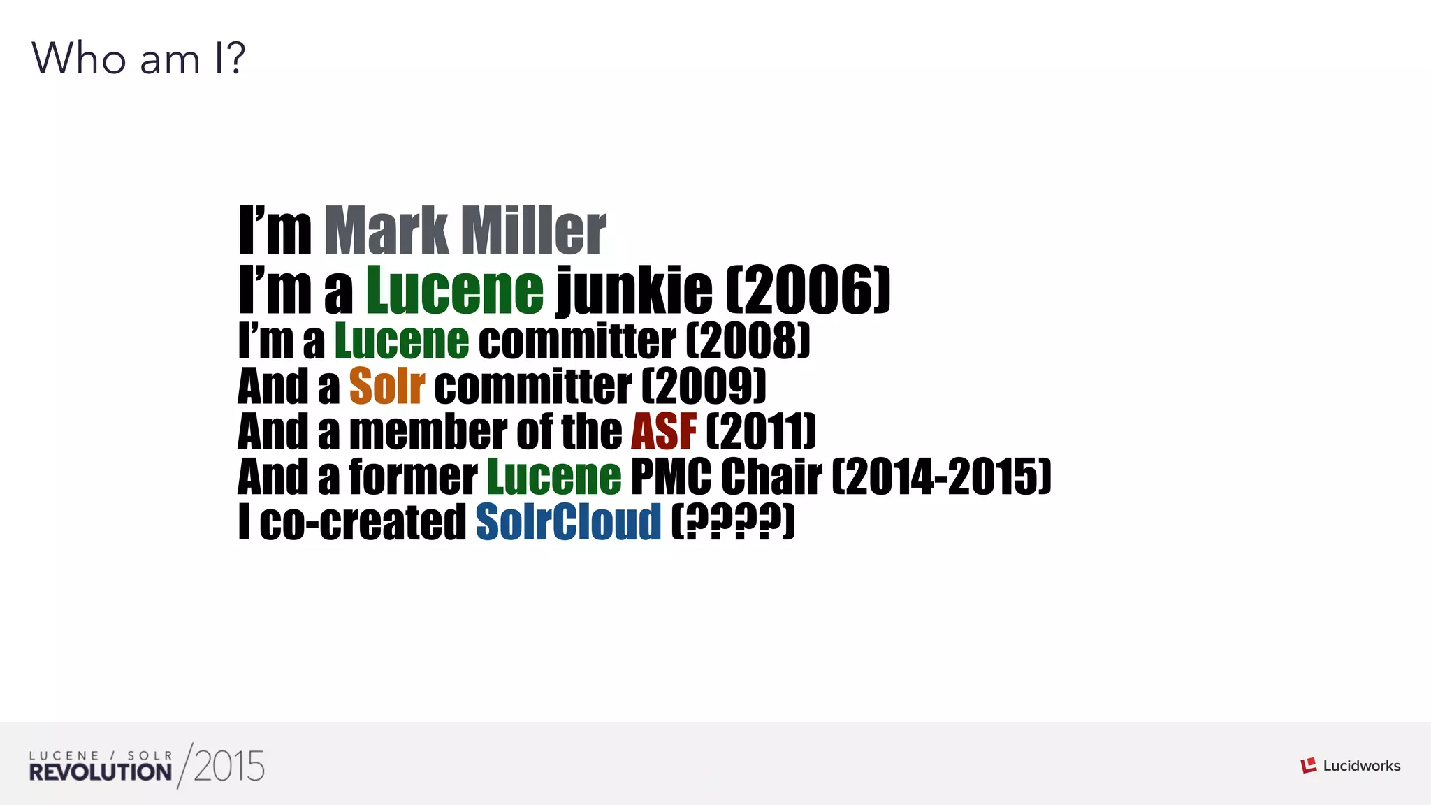 3
01
Who am I?
I’m Mark Miller
I’m a Lucene junkie (2006)
I’m a Lucene committer (2008)
And a Solr committer (2009)
And a member of the ASF (2011)
And a former Lucene PMC Chair (2014-2015)
I co-created SolrCloud (????)
 