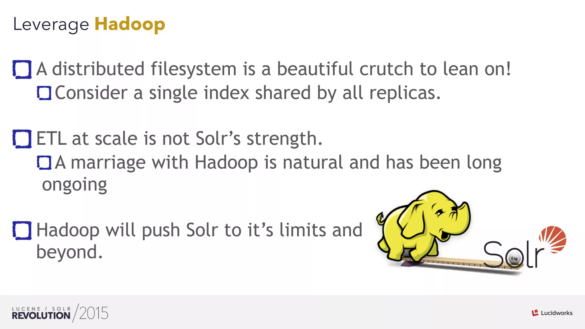 32
01
Leverage Hadoop
A distributed filesystem is a beautiful crutch to lean on!
Consider a single index shared by all replicas. 
ETL at scale is not Solr’s strength.
A marriage with Hadoop is natural and has been long
ongoing 
Hadoop will push Solr to it’s limits and  
beyond.
 