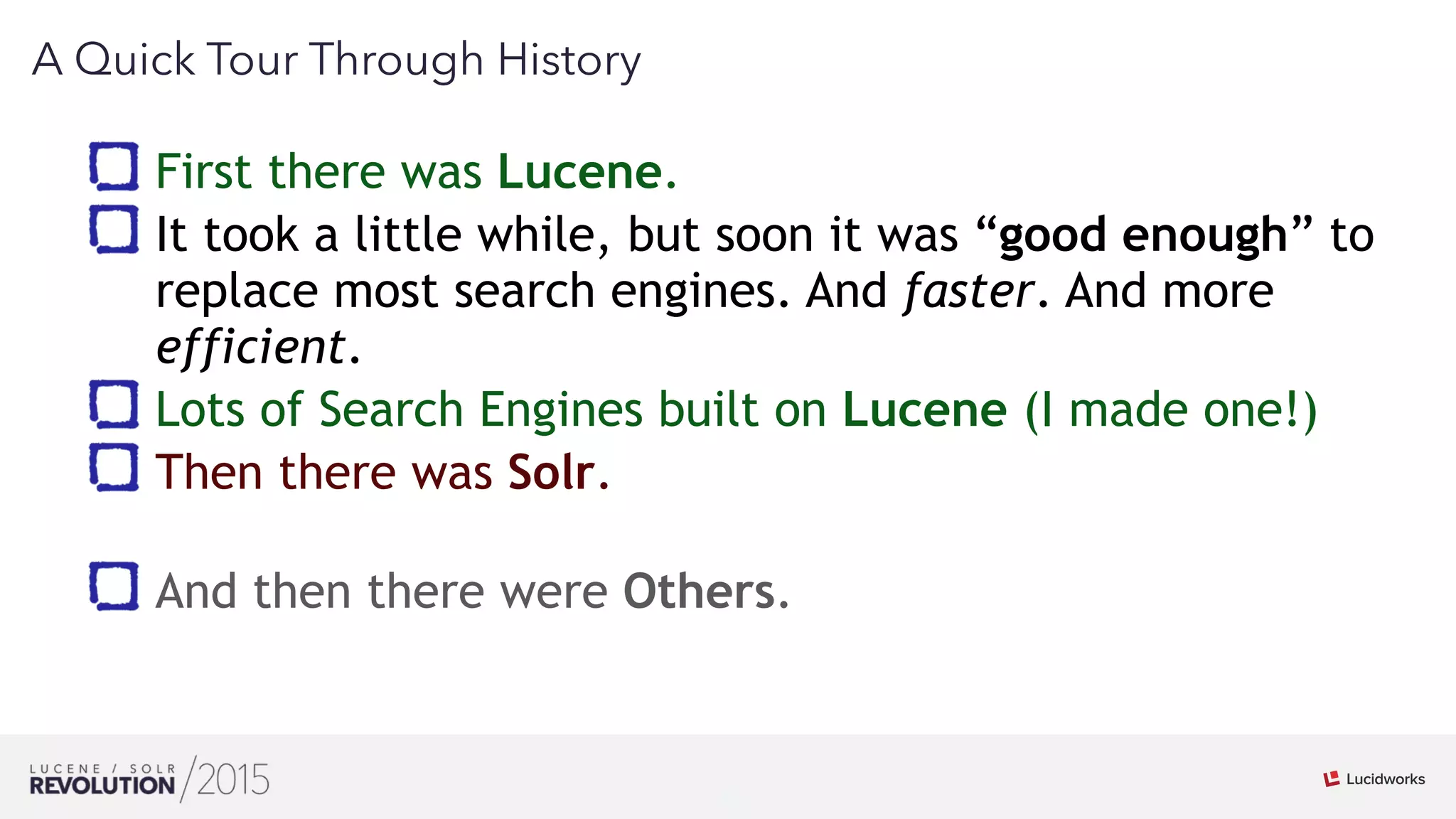 4
02
A Quick Tour Through History
First there was Lucene.
It took a little while, but soon it was “good enough” to
replace most search engines. And faster. And more
efficient.
Lots of Search Engines built on Lucene (I made one!)
Then there was Solr. 
And then there were Others.
 