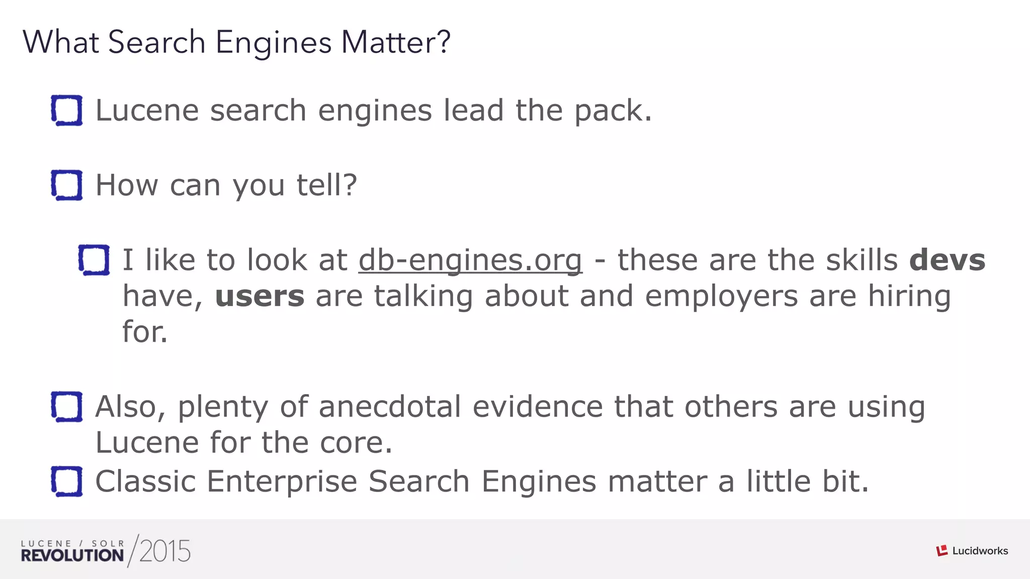 6
01
What Search Engines Matter?
Lucene search engines lead the pack. 
How can you tell?  
I like to look at db-engines.org - these are the skills devs
have, users are talking about and employers are hiring
for. 
Also, plenty of anecdotal evidence that others are using
Lucene for the core.
Classic Enterprise Search Engines matter a little bit.
 