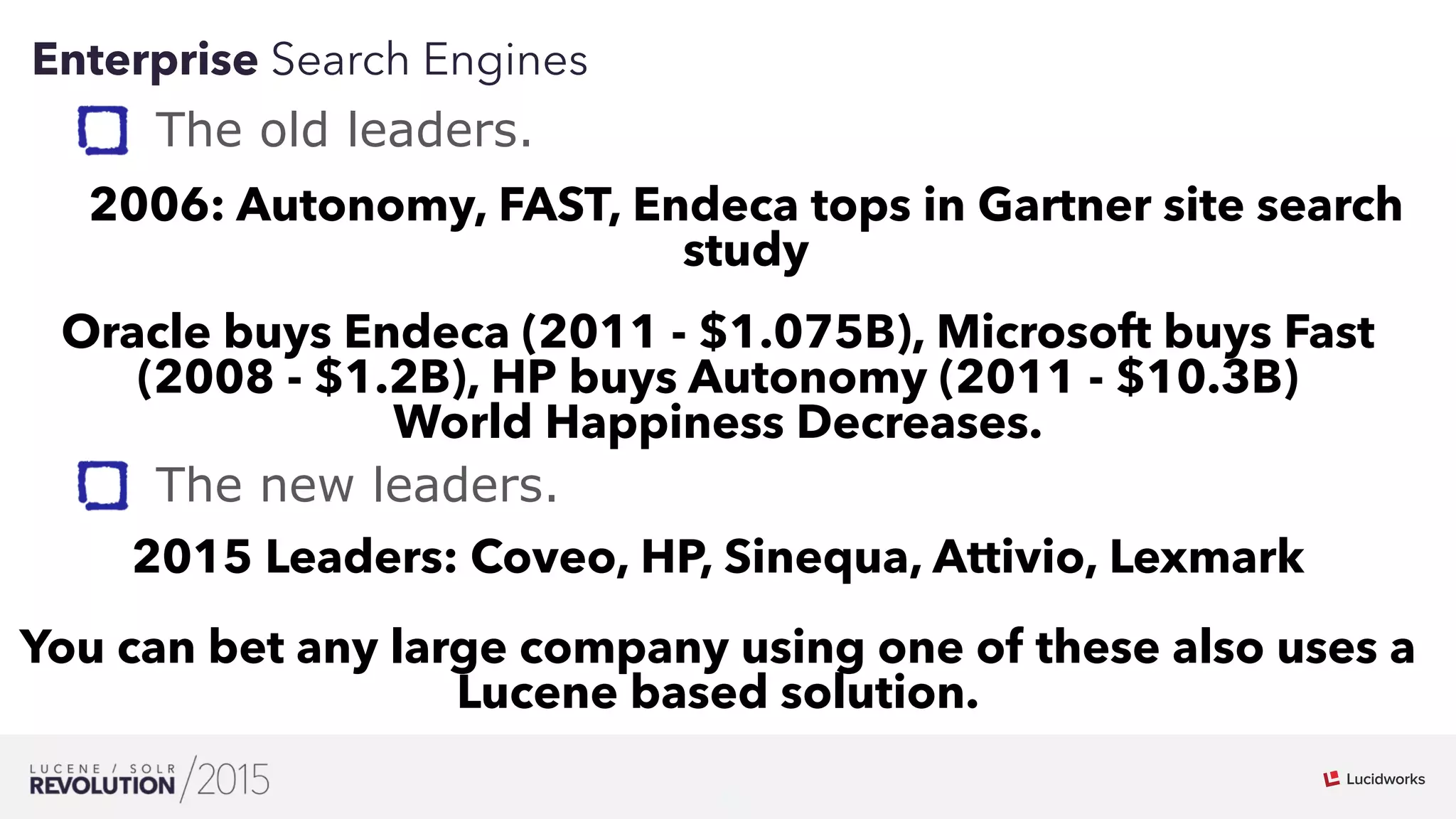 8
01
Enterprise Search Engines
Oracle buys Endeca (2011 - $1.075B), Microsoft buys Fast
(2008 - $1.2B), HP buys Autonomy (2011 - $10.3B)
World Happiness Decreases.
The old leaders.
2006: Autonomy, FAST, Endeca tops in Gartner site search
study
2015 Leaders: Coveo, HP, Sinequa, Attivio, Lexmark
You can bet any large company using one of these also uses a
Lucene based solution.
The new leaders.
 