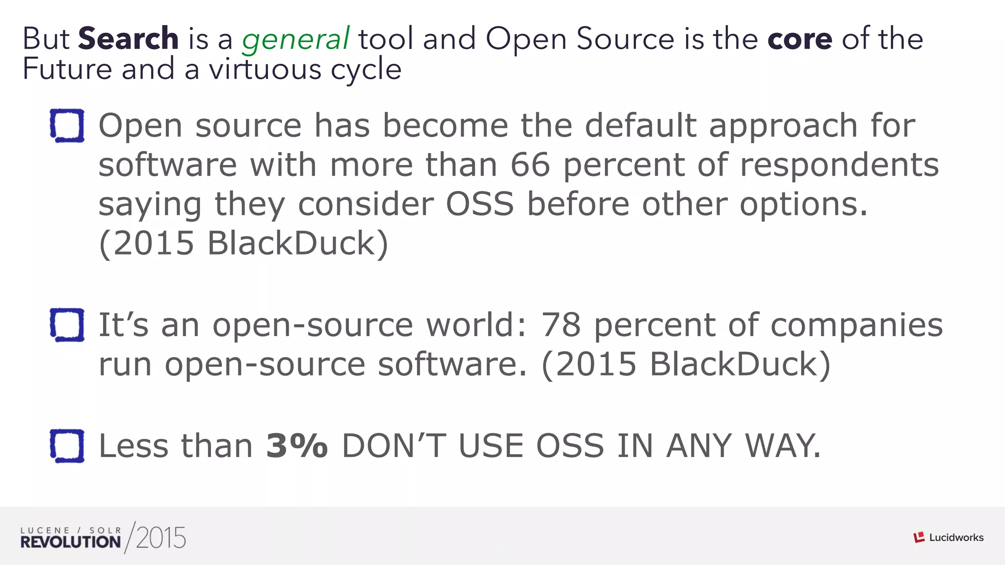 9
But Search is a general tool and Open Source is the core of the
Future and a virtuous cycle
Open source has become the default approach for
software with more than 66 percent of respondents
saying they consider OSS before other options.
(2015 BlackDuck) 
It’s an open-source world: 78 percent of companies
run open-source software. (2015 BlackDuck) 
Less than 3% DON’T USE OSS IN ANY WAY.
 