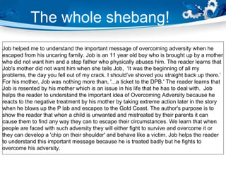 The whole shebang!
Job helped me to understand the important message of overcoming adversity when he
escaped from his uncaring family. Job is an 11 year old boy who is brought up by a mother
who did not want him and a step father who physically abuses him. The reader learns that
Job's mother did not want him when she tells Job, ‘It was the beginning of all my
problems, the day you fell out of my crack. I should’ve shoved you straight back up there.’
For his mother, Job was nothing more than, '...a ticket to the DPB.' The reader learns that
Job is resented by his mother which is an issue in his life that he has to deal with. Job
helps the reader to understand the important idea of Overcoming Adversity because he
reacts to the negative treatment by his mother by taking extreme action later in the story
when he blows up the P lab and escapes to the Gold Coast. The author's purpose is to
show the reader that when a child is unwanted and mistreated by their parents it can
cause them to find any way they can to escape their circumstances. We learn that when
people are faced with such adversity they will either fight to survive and overcome it or
they can develop a 'chip on their shoulder' and behave like a victim. Job helps the reader
to understand this important message because he is treated badly but he fights to
overcome his adversity.
 