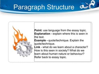 Point: use language from the essay topic.
Explanation - explain where this is seen in
the text.
Example - quote/technique. Explain the
quote/technique.
Link - what do we learn about a character?
How is this seen in society? What do we
learn about human nature or behaviour?
Refer back to essay topic.
Paragraph Structure
 