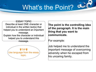 What's the Point?
The point is the controlling idea
of the paragraph. It is the main
thing that you want to
communicate.
For example:
Job helped me to understand the
important message of overcoming
adversity when he escaped from
his uncaring family.
ESSAY TOPIC
Describe at least ONE character or
individual in the written text(s) that
helped you to understand an important
message.
Explain how the character or individual
helped you to understand this
message.
💡TIP💡
Use language from the essay
topic.
 