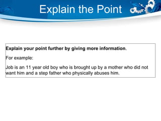 Explain the Point
Explain your point further by giving more information.
For example:
Job is an 11 year old boy who is brought up by a mother who did not
want him and a step father who physically abuses him.
 