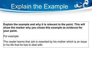 Explain the Example
Explain the example and why it is relevant to the point. This will
show the marker why you chose this example as evidence for
your point.
For example:
The reader learns that Job is resented by his mother which is an issue
in his life that he has to deal with.
 