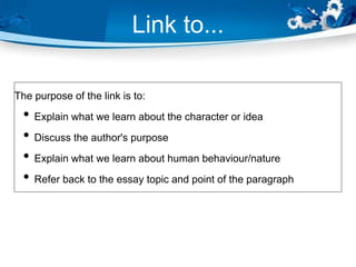 Link to...
The purpose of the link is to:
• Explain what we learn about the character or idea
• Discuss the author's purpose
• Explain what we learn about human behaviour/nature
• Refer back to the essay topic and point of the paragraph
 