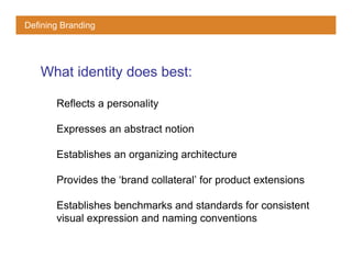 Defining Branding




   What identity does best:

       Reflects a personality

       Expresses an abstract notion

       Establishes an organizing architecture

       Provides the ‘brand collateral’ for product extensions

       Establishes benchmarks and standards for consistent
       visual expression and naming conventions
 