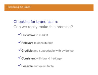 Positioning the Brand




     Checklist for brand claim:
     Can we really make this promise?

             Distinctive in market

             Relevant to constituents

             Credible and supportable with evidence

             Consistent with brand heritage

             Feasible and executable
 