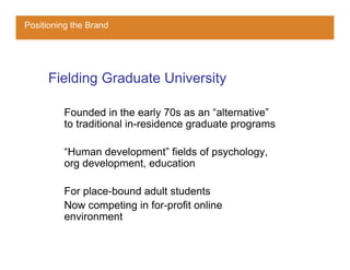 Positioning the Brand




     Fielding Graduate University

         Founded in the early 70s as an “alternative”
         to traditional in-residence graduate programs

         “Human development” fields of psychology,
         org development, education

         For place-bound adult students
         Now competing in for-profit online
         environment
 