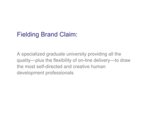 Fielding Brand Claim:


A specialized graduate university providing all the
quality—plus the flexibility of on-line delivery—to draw
the most self-directed and creative human
development professionals
 