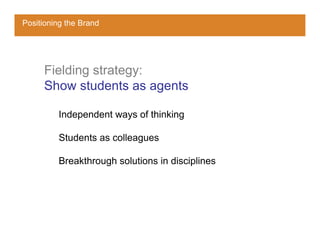 Positioning the Brand




     Fielding strategy:
     Show students as agents

         Independent ways of thinking

         Students as colleagues

         Breakthrough solutions in disciplines
 