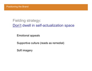 Positioning the Brand




     Fielding strategy:
     Don’t dwell in self-actualization space

         Emotional appeals

         Supportive culture (reads as remedial)

         Soft imagery
 