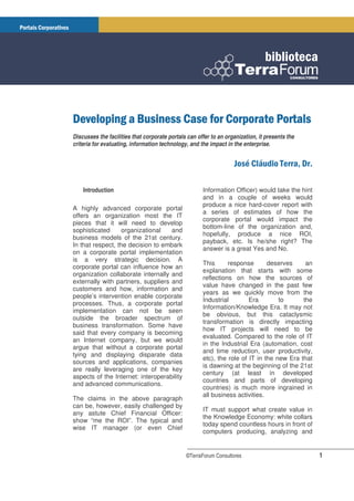 Discusses the facilities that corporate portals can offer to an organization, it presents the
criteria for evaluating, information technology, and the impact in the enterprise.




    Introduction                                      Information Officer) would take the hint
                                                      and in a couple of weeks would
                                                      produce a nice hard-cover report with
A highly advanced corporate portal
                                                      a series of estimates of how the
offers an organization most the IT
                                                      corporate portal would impact the
pieces that it will need to develop
                                                      bottom-line of the organization and,
sophisticated      organizational   and
                                                      hopefully, produce a nice ROI,
business models of the 21st century.
                                                      payback, etc. Is he/she right? The
In that respect, the decision to embark
                                                      answer is a great Yes and No.
on a corporate portal implementation
is a very strategic decision. A
                                                      This      response       deserves     an
corporate portal can influence how an
                                                      explanation that starts with some
organization collaborate internally and
                                                      reflections on how the sources of
externally with partners, suppliers and
                                                      value have changed in the past few
customers and how, information and
                                                      years as we quickly move from the
people’s intervention enable corporate
                                                      Industrial        Era        to      the
processes. Thus, a corporate portal
                                                      Information/Knowledge Era. It may not
implementation can not be seen
                                                      be obvious, but this cataclysmic
outside the broader spectrum of
                                                      transformation is directly impacting
business transformation. Some have
                                                      how IT projects will need to be
said that every company is becoming
                                                      evaluated. Compared to the role of IT
an Internet company, but we would
                                                      in the Industrial Era (automation, cost
argue that without a corporate portal
                                                      and time reduction, user productivity,
tying and displaying disparate data
                                                      etc), the role of IT in the new Era that
sources and applications, companies
                                                      is dawning at the beginning of the 21st
are really leveraging one of the key
                                                      century (at least in developed
aspects of the Internet: interoperability
                                                      countries and parts of developing
and advanced communications.
                                                      countries) is much more ingrained in
                                                      all business activities.
The claims in the above paragraph
can be, however, easily challenged by
                                                      IT must support what create value in
any astute Chief Financial Officer:
                                                      the Knowledge Economy: white collars
show “me the ROI”. The typical and
                                                      today spend countless hours in front of
wise IT manager (or even Chief
                                                      computers producing, analyzing and


                                               ©TerraForum Consultores                           1
 