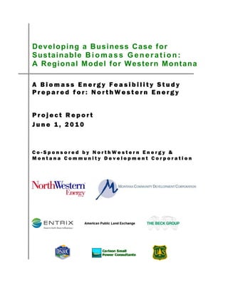 Developing a Business Case for
Sustai nabl e B i o m a s s G e n e r a t i o n :
A Regional Model for Western Montana

A Biomass Energy Feasibility Study
Prepared for: NorthWestern Energy


Project Report
June 1, 2010



Co-Sponsored by NorthWestern Energy &
Montana Community Development Corporation
 