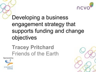 Sponsored by:
Developing a business
engagement strategy that
supports funding and change
objectives
Tracey Pritchard
Friends of the Earth
 