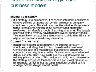 How to evaluate strategies and
business models
Internal Consistency
 If a strategy is to be effective, it cannot be internally inconsistent
or have policies or targets that conflict with overall company
structures or goals. The evaluation verifies whether its approach
to the internal organization of the company and operations
reinforces the valuable aspects of existing structures. The targets
specified by the strategy have to match overall company goals.
The internal elements of the strategy have to all further the same
objectives and avoid conflicting measures.
External Environment
 In addition to being consistent with the internal company
structures, a strategy has to match its external environment.
Companies exist in a marketplace that includes customers,
competitors and regulatory bodies. Businesses create value and
deliver benefits. They incur costs and make profits within an
existing pricing structure. The evaluation analyzes to what extent
the strategy addresses these factors in a consistent manner —
for example, verifying that the value creation specified by the
strategy matches target market needs.
 