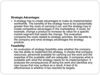 Strategic Advantages
 A strategy has to create advantages to make its implementation
worthwhile. The benefits of the strategy have to be substantially
greater than the costs of carrying it out, and the strategy has to
create competitive advantages in the marketplace. It could, for
example, change a product to increase its value for a specific
market segment that needs the change. The evaluation
compares the costs related to strategy activities, the benefits to
the company and what strategic advantages the strategy
predicts.
Feasibility
 An evaluation of strategy feasibility asks whether the company
has the ability to implement the strategy. It checks that company
resources, personnel available for carrying out the work and the
expertise of the available staff are adequate. It compares what is
available with what the strategy needs for its implementation. It
analyzes the consequences of doing the work and identifies any
new issues that may surface as a result. A test of its
effectiveness is whether it has reached its targets.
 